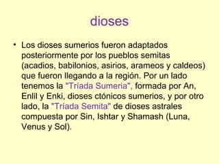 dioses
• Los dioses sumerios fueron adaptados
posteriormente por los pueblos semitas
(acadios, babilonios, asirios, arameos y caldeos)
que fueron llegando a la región. Por un lado
tenemos la "Tríada Sumeria", formada por An,
Enlil y Enki, dioses ctónicos sumerios, y por otro
lado, la "Tríada Semita" de dioses astrales
compuesta por Sin, Ishtar y Shamash (Luna,
Venus y Sol).
 