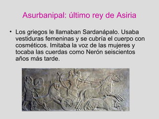 Asurbanipal: último rey de Asiria
• Los griegos le llamaban Sardanápalo. Usaba
vestiduras femeninas y se cubría el cuerpo con
cosméticos. Imitaba la voz de las mujeres y
tocaba las cuerdas como Nerón seiscientos
años más tarde.
 