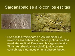 Sardanápalo se alió con los escitas
• Los escitas traicionaron a Asurbanipal. Se
unieron a los babilonios, medos y otros pueblos
en el ataque final. Desviaron las aguas del río
Tigris. Asurbanipal se suicidó junto con sus
concubinas y eunucos en una pira de fuego.
 