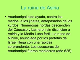 La ruina de Asiria
• Asurbanipal pide ayuda, contra los
medos, a los jinetes, antepasados de los
kurdos. Numerosas hordas descienden
del Cáucaso y barrieron sin distinción a
Asiria y la Media Luna fértil. La ruina de
Nínive, anunciada por los profetas de
Israel, llega con una rapidez
sorprendente. Los sucesores de
Asurbanipal fueron mediocres (año 625).
 