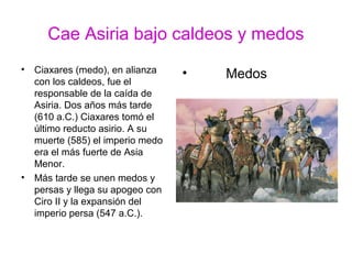 Cae Asiria bajo caldeos y medos
• Ciaxares (medo), en alianza
con los caldeos, fue el
responsable de la caída de
Asiria. Dos años más tarde
(610 a.C.) Ciaxares tomó el
último reducto asirio. A su
muerte (585) el imperio medo
era el más fuerte de Asia
Menor.
• Más tarde se unen medos y
persas y llega su apogeo con
Ciro II y la expansión del
imperio persa (547 a.C.).
• Medos
 