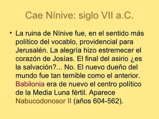 Cae Nínive: siglo VII a.C.
• La ruina de Nínive fue, en el sentido más
político del vocablo, providencial para
Jerusalén. La alegría hizo estremecer el
corazón de Josías. El final del asirio ¿es
la salvación?... No. El nuevo dueño del
mundo fue tan temible como el anterior.
Babilonia era de nuevo el centro político
de la Media Luna fértil. Aparece
Nabucodonosor II (años 604-562).
 