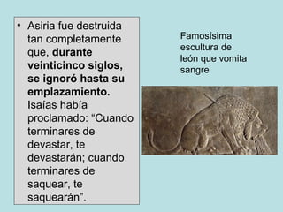 • Asiria fue destruida
tan completamente
que, durante
veinticinco siglos,
se ignoró hasta su
emplazamiento.
Isaías había
proclamado: “Cuando
terminares de
devastar, te
devastarán; cuando
terminares de
saquear, te
saquearán”.
Famosísima
escultura de
león que vomita
sangre
 