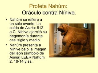 Profeta Nahúm:
Oráculo contra Nínive.
• Nahúm se refiere a
un solo evento: La
caída de Asiria: 612
a.C. Nínive ejercitó su
hegemonía durante
casi siglo y medio.
• Nahúm presenta a
Nínive bajo la imagen
del león (símbolo de
Asiria) LEER Nahúm
2, 10-14 y ss.
 