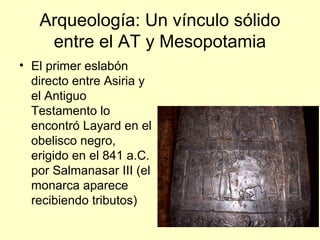 Arqueología: Un vínculo sólido
entre el AT y Mesopotamia
• El primer eslabón
directo entre Asiria y
el Antiguo
Testamento lo
encontró Layard en el
obelisco negro,
erigido en el 841 a.C.
por Salmanasar III (el
monarca aparece
recibiendo tributos)
 
