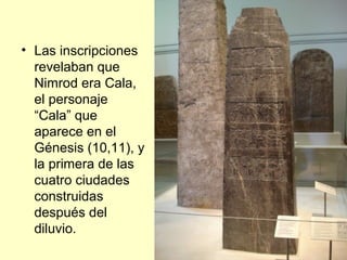 • Las inscripciones
revelaban que
Nimrod era Cala,
el personaje
“Cala” que
aparece en el
Génesis (10,11), y
la primera de las
cuatro ciudades
construidas
después del
diluvio.
 