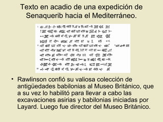 Texto en acadio de una expedición de
Senaquerib hacia el Mediterráneo.
• Rawlinson confió su valiosa colección de
antigüedades babilonias al Museo Británico, que
a su vez lo habilitó para llevar a cabo las
excavaciones asirias y babilonias iniciadas por
Layard. Luego fue director del Museo Británico.
 