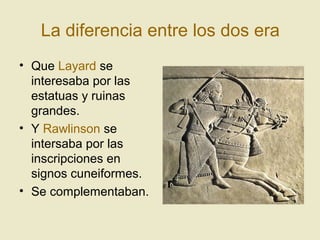 La diferencia entre los dos era
• Que Layard se
interesaba por las
estatuas y ruinas
grandes.
• Y Rawlinson se
intersaba por las
inscripciones en
signos cuneiformes.
• Se complementaban.
 