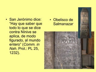 • San Jerónimo dice:
“Hay que saber que
todo lo que se dice
contra Nínive se
aplica, de modo
figurado, al mundo
entero” (Comm. in
Nah. Prol.: PL 25,
1232).
• Obelisco de
Salmanazar
 