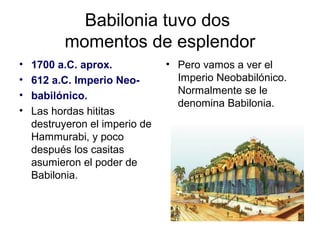 Babilonia tuvo dos
momentos de esplendor
• 1700 a.C. aprox.
• 612 a.C. Imperio Neo-
• babilónico.
• Las hordas hititas
destruyeron el imperio de
Hammurabi, y poco
después los casitas
asumieron el poder de
Babilonia.
• Pero vamos a ver el
Imperio Neobabilónico.
Normalmente se le
denomina Babilonia.
 