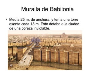 Muralla de Babilonia
• Medía 25 m. de anchura, y tenía una torre
exenta cada 18 m. Esto dotaba a la ciudad
de una coraza inviolable.
 