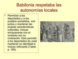 Babilonia respetaba las
autonomías locales
• Permitían a los
deportados y a los
pueblos sometidos, vivir
juntos y mantener las
propias características
culturales, incluso
enriquecerse con el
contacto con su
civilización. Esto permitió
a los deportados de Judá
mantener su identidad e
incluso reforzarla (Tabet,
p. 190).
 