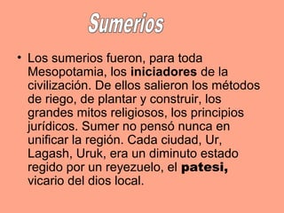 • Los sumerios fueron, para toda
Mesopotamia, los iniciadores de la
civilización. De ellos salieron los métodos
de riego, de plantar y construir, los
grandes mitos religiosos, los principios
jurídicos. Sumer no pensó nunca en
unificar la región. Cada ciudad, Ur,
Lagash, Uruk, era un diminuto estado
regido por un reyezuelo, el patesi,
vicario del dios local.
 