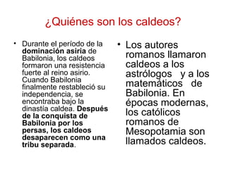 ¿Quiénes son los caldeos?
• Durante el período de la
dominación asiria de
Babilonia, los caldeos
formaron una resistencia
fuerte al reino asirio.
Cuando Babilonia
finalmente restableció su
independencia, se
encontraba bajo la
dinastía caldea. Después
de la conquista de
Babilonia por los
persas, los caldeos
desaparecen como una
tribu separada.
• Los autores
romanos llamaron
caldeos a los
astrólogos y a los
matemáticos de
Babilonia. En
épocas modernas,
los católicos
romanos de
Mesopotamia son
llamados caldeos.
 