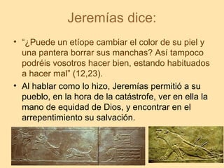 Jeremías dice:
• “¿Puede un etíope cambiar el color de su piel y
una pantera borrar sus manchas? Así tampoco
podréis vosotros hacer bien, estando habituados
a hacer mal” (12,23).
• Al hablar como lo hizo, Jeremías permitió a su
pueblo, en la hora de la catástrofe, ver en ella la
mano de equidad de Dios, y encontrar en el
arrepentimiento su salvación.
 