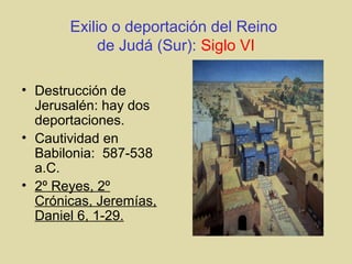 Exilio o deportación del Reino
de Judá (Sur): Siglo VI
• Destrucción de
Jerusalén: hay dos
deportaciones.
• Cautividad en
Babilonia: 587-538
a.C.
• 2º Reyes, 2º
Crónicas, Jeremías,
Daniel 6, 1-29.
 
