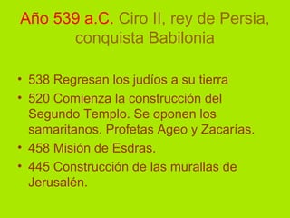 Año 539 a.C. Ciro II, rey de Persia,
conquista Babilonia
• 538 Regresan los judíos a su tierra
• 520 Comienza la construcción del
Segundo Templo. Se oponen los
samaritanos. Profetas Ageo y Zacarías.
• 458 Misión de Esdras.
• 445 Construcción de las murallas de
Jerusalén.
 