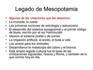Legado de Mesopotamia
• Algunas de las creaciones que les debemos:
• La moneda, la rueda
• Las primeras nociones de astrología y astronomía
• El desarrollo del sistema sexagesimal y el primer código
de leyes, escrito por el rey Hammurabi.
• Idearon el sistema postal o de correo
• La irrigación artificial, el arado, el bote a vela
• Los arreos para los animales
• Desarrollaron la metalurgia del cobre y el bronce.
• Este amplio legado cultural fue la base de las
civilizaciones siguientes, Grecia y Roma, y también de lo
que somos hoy en día.
 