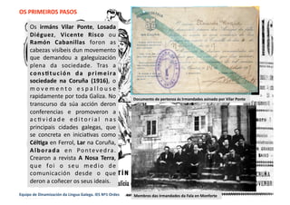 OS PRIMEIROS PASOS 
Os  irmáns  Vilar  Ponte,  Losada 
Diéguez,  Vicente  Risco  ou 
Ramón  Cabanillas  foron  as 
cabezas visíbeis dun movemento 
que  demandou  a  galeguización 
plena  da  sociedade.  Tras  a 
consEtución  da  primeira 
sociedade  na  Coruña  (1916),  o 
m o v e m e n t o  e s p a l l o u s e 
rapidamente por toda Galiza. No 
transcurso  da  súa  acción  deron 
conferencias  e  promoveron  a 
a c M v i d a d e  e d i to r i a l  n a s 
principais  cidades  galegas,  que 
se  concreta  en  iniciaMvas  como 
CélEga en Ferrol, Lar na Coruña, 
Alborada  en  Pontevedra. 
Crearon  a  revista  A  Nosa  Terra, 
que  foi  o  seu  medio  de 
comunicación  desde  o  que 
deron a coñecer os seus ideais. 
Membros das Irmandades da Fala en Monforte 
Documento de pertenza ás Irmandades asinado por Vilar Ponte 
Equipo de Dinamización da Lingua Galega. IES Nº1 Ordes 
 