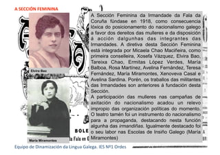 A SECCIÓN FEMININA 
Equipo de Dinamización da Lingua Galega. IES Nº1 Ordes 
A Sección Feminina da Irmandade da Fala da
Coruña fúndase en 1918, como consecuencia
lóxica do posicionamento do nacionalismo galego
a favor dos dereitos das mulleres e da disposición
á acción dalgunhas das integrantes das
Irmandades. A diretiva desta Sección Feminina
está integrada por Micaela Chao Maciñeira, como
primeira conselleira, Xosefa Vázquez, Elvira Bao,
Tareixa Chao, Ermitas López Verdes, María
Balboa, Rosa Martínez, Avelina Fernández, Teresa
Fernández, María Miramontes, Xenoveva Casal e
Avelina Sardina. Porén, os traballos das militantes
das Irmandades son anteriores á fundación desta
Sección.
A participación das mulleres nas campañas de
axitación do nacionalismo acadou un relevo
impropio das organización políticas do momento.
O teatro tamén foi un instrumento do nacionalismo
para a propaganda, destacando nesta función
algunha das irmandiñas. Igualmente destacado foi
o seu labor nas Escolas de Insiño Galego (María
Miramontes)
Elvira Bao
María Miramontes
 