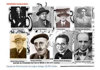 MEMBROS SENLLEIROS 
Antonio Vilar Ponte  Antón Losada Diéguez  Vicente Risco 
Ramón Cabanillas Ramón Otero Pedrayo  FlorenEno López Cuevillas 
Afonso Daniel Rodríguez 
Castelao 
Equipo de Dinamización da Lingua Galega. IES Nº1 Ordes 
Micaela Chao Maciñeira 
 