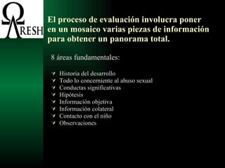 El proceso de evaluación involucra poner en un mosaico varias piezas de información para obtener un panorama total. 8 áreas fundamentales: Historia del desarrollo Todo lo concerniente al abuso sexual Conductas significativas Hipótesis Información objetiva Información colateral Contacto con el niño Observaciones  