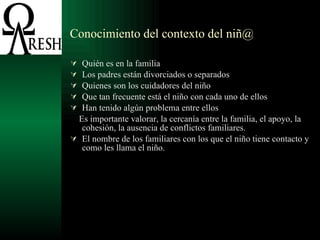 Conocimiento del contexto del niñ@ Quién es en la familia Los padres están divorciados o separados Quienes son los cuidadores del niño Que tan frecuente está el niño con cada uno de ellos Han tenido algún problema entre ellos Es importante valorar, la cercanía entre la familia, el apoyo, la cohesión, la ausencia de conflictos familiares. El nombre de los familiares con los que el niño tiene contacto y como les llama el niño. 