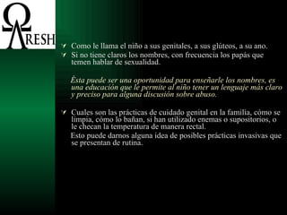 Como le llama el niño a sus genitales, a sus glúteos, a su ano. Si no tiene claros los nombres, con frecuencia los papás que temen hablar de sexualidad.  Ésta puede ser una oportunidad para enseñarle los nombres, es una educación que le permite al niño tener un lenguaje más claro y preciso para alguna discusión sobre abuso.   Cuales son las prácticas de cuidado genital en la familia, cómo se limpia, cómo lo bañan, si han utilizado enemas o supositorios, o le checan la temperatura de manera rectal. Esto puede darnos alguna idea de posibles prácticas invasivas que se presentan de rutina. 