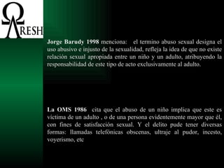 Jorge Barudy 1998  menciona:  el termino abuso sexual designa el uso abusivo e injusto de la sexualidad, refleja la idea de que no existe relación sexual apropiada entre un niño y un adulto, atribuyendo la responsabilidad de este tipo de acto exclusivamente al adulto.  La OMS 1986   cita que el abuso de un niño implica que este es víctima de un adulto , o de una persona evidentemente mayor que él, con fines de satisfacción sexual. Y el delito pude tener diversas formas: llamadas telefónicas obscenas, ultraje al pudor, incesto, voyerismo, etc 