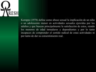 Kemppe (1978) define como abuso sexual la implicación de un niño o un adolescente menor en actividades sexuales ejercidas por los adultos y que buscan principalmente la satisfacción de estos, siendo los menores de edad inmaduros y dependientes y por lo tanto incapaces de comprender el sentido radical de estas actividades ni por tanto de dar su consentimiento real.  