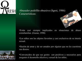 Abusador pedófilo obsesivo (Sgroi, 1986) Características: Están casi siempre implicados en situaciones de abuso extrafamiliar. (Gazan, 1990) Los niños son los objetos favoritos y casi exclusivos de su interés sexual. Ilusión de amar y de ser amados por alguien que no les cuestiona sus deseos. Convencidos de que sus gestos  son positivos y necesarios para asegurar el desarrollo afectivo y sexual de los niños. 