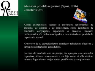 Abusador pedófilo regresivo (Sgroi, 1986) Características: Crisis existenciales ligadas a profundos sentimientos de angustia, de anomia y de impotencia, como resultados de conflictos conyugales, separación o divorcio, fracasos profesionales y/o problemas ligados a la senectud con pérdida de la potencia sexual. Deterioro de su capacidad para establecer relaciones afectivas y sexuales satisfactorias con adultos. En caso de conflicto con su pareja, por ejemplo, este abusador regresivo utilizara sexualmente a su hija como si ella debiese tomar el lugar de una mujer adulta gratificante y complaciente. 