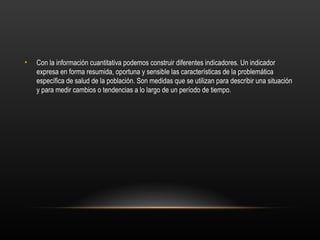 •   Con la información cuantitativa podemos construir diferentes indicadores. Un indicador
    expresa en forma resumida, oportuna y sensible las características de la problemática
    específica de salud de la población. Son medidas que se utilizan para describir una situación
    y para medir cambios o tendencias a lo largo de un período de tiempo.
 