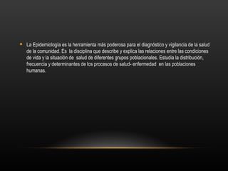  La Epidemiología es la herramienta más poderosa para el diagnóstico y vigilancia de la salud
  de la comunidad. Es la disciplina que describe y explica las relaciones entre las condiciones
  de vida y la situación de salud de diferentes grupos poblacionales. Estudia la distribución,
  frecuencia y determinantes de los procesos de salud- enfermedad en las poblaciones
  humanas.
 