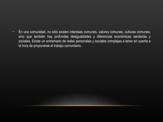 •   En una comunidad, no sólo existen intereses comunes, valores comunes, culturas comunes,
    sino que también hay profundas desigualdades y diferencias económicas sanitarias y
    sociales. Existe un entramado de redes personales y sociales complejas a tener en cuenta a
    la hora de proponerse el trabajo comunitario.
 