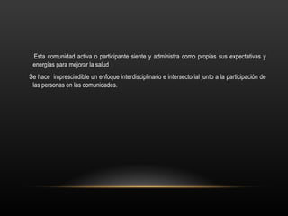 Esta comunidad activa o participante siente y administra como propias sus expectativas y
 energías para mejorar la salud
Se hace imprescindible un enfoque interdisciplinario e intersectorial junto a la participación de
 las personas en las comunidades.
 