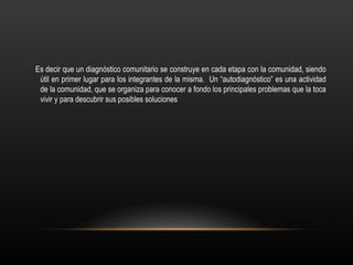 Es decir que un diagnóstico comunitario se construye en cada etapa con la comunidad, siendo
 útil en primer lugar para los integrantes de la misma. Un “autodiagnóstico” es una actividad
 de la comunidad, que se organiza para conocer a fondo los principales problemas que la toca
 vivir y para descubrir sus posibles soluciones
 