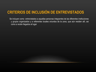 CRITERIOS DE INCLUSIÓN DE ENTREVISTADOS
 Se incluyen como entrevistados a aquellas personas integrantes de las diferentes instituciones
  y grupos organizados y a referentes locales oriundos de la zona, que aún residen allí, asi
  como a recién llegados al lugar
 