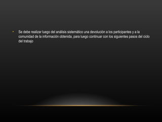 •   Se debe realizar luego del análisis sistemático una devolución a los participantes y a la
    comunidad de la información obtenida, para luego continuar con los siguientes pasos del ciclo
    del trabajo
 