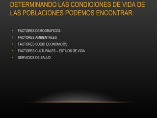 DETERMINANDO LAS CONDICIONES DE VIDA DE
LAS POBLACIONES PODEMOS ENCONTRAR:

•   FACTORES DEMOGRAFICOS
•   FACTORES AMBIENTALES
•   FACTORES SOCIO ECONOMICOS
•   FACTORES CULTURALES – ESTILOS DE VIDA
•   SERVICIOS DE SALUD
 