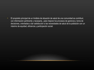 •   El propósito principal de un Análisis de situación de salud de una comunidad es contribuir,
    con información pertinente y necesaria., para mejorar los procesos de gerencia y toma de
    decisiones, orientadas a dar satisfacción a las necesidades de salud de la población con un
    máximo de equidad, eficiencia y participación social.
 