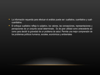  La información requerida para efectuar el análisis puede ser: cualitativa, cuantitativa y cuali-
  cuantitativa.
 El enfoque cualitativo refleja lo subjetivo, los valores, las concepciones, representaciones y
  percepciones de un conjunto social determinado. Es de gran utilidad como antecedente así
  como para decidir la gravedad de un problema de salud. Permite una mejor comprensión de
  los problemas políticos humanos, sociales, económicos y ambientales
 
