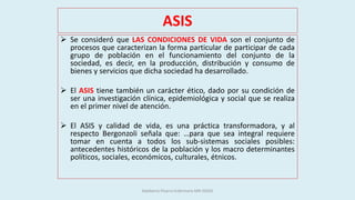 ASIS
 Se consideró que LAS CONDICIONES DE VIDA son el conjunto de
procesos que caracterizan la forma particular de participar de cada
grupo de población en el funcionamiento del conjunto de la
sociedad, es decir, en la producción, distribución y consumo de
bienes y servicios que dicha sociedad ha desarrollado.
 El ASIS tiene también un carácter ético, dado por su condición de
ser una investigación clínica, epidemiológica y social que se realiza
en el primer nivel de atención.
 El ASIS y calidad de vida, es una práctica transformadora, y al
respecto Bergonzoli señala que: …para que sea integral requiere
tomar en cuenta a todos los sub-sistemas sociales posibles:
antecedentes históricos de la población y los macro determinantes
políticos, sociales, económicos, culturales, étnicos.
Adalberto Pizarro Enfermero MN 50305
 