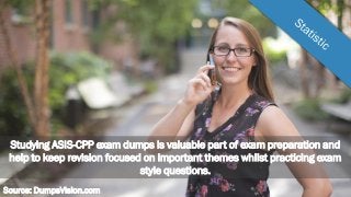 Studying ASIS-CPP exam dumps is valuable part of exam preparation and
help to keep revision focused on important themes whilst practicing exam
style questions.
Source: DumpsVision.com
 