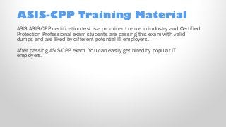 ASIS-CPP Training Material
ASIS ASIS-CPP certification test is a prominent name in industry and Certified
Protection Professional exam students are passing this exam with valid
dumps and are liked by different potential IT employers.
After passing ASIS-CPP exam. You can easily get hired by popular IT
employers.
 