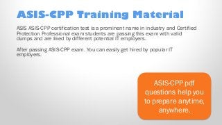 ASIS-CPP Training Material
ASIS-CPP pdf
questions help you
to prepare anytime,
anywhere.
ASIS ASIS-CPP certification test is a prominent name in industry and Certified
Protection Professional exam students are passing this exam with valid
dumps and are liked by different potential IT employers.
After passing ASIS-CPP exam. You can easily get hired by popular IT
employers.
 