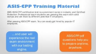 ASIS-CPP pdf
questions help you
to prepare anytime,
anywhere.
… and user will
experience the real
exam environment
with our testing
engine.
ASIS ASIS-CPP certification test is a prominent name in industry and Certified
Protection Professional exam students are passing this exam with valid
dumps and are liked by different potential IT employers.
After passing ASIS-CPP exam. You can easily get hired by popular IT
employers.
ASIS-CPP Training Material
 