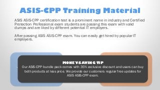 Ooooh! Here’s a
new object that just
“appeared” on
the right!
… And another, on
the left!
MONEY-SAVING TIP
Our ASIS-CPP bundle pack comes with 35% exclusive discount and users can buy
both products at less price. We provide our customers regular free updates for
ASIS ASIS-CPP exam.
ASIS-CPP Training Material
ASIS ASIS-CPP certification test is a prominent name in industry and Certified
Protection Professional exam students are passing this exam with valid
dumps and are liked by different potential IT employers.
After passing ASIS ASIS-CPP exam. You can easily get hired by popular IT
employers.
 