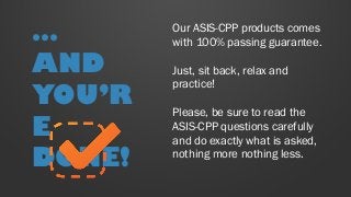 Our ASIS-CPP products comes
with 100% passing guarantee.
Just, sit back, relax and
practice!
Please, be sure to read the
ASIS-CPP questions carefully
and do exactly what is asked,
nothing more nothing less.
…
AND
YOU’R
E
DONE!
 