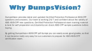 DumpsVision provides latest and updated Certified Protection Professional ASIS-CPP
questions and answers . Our team is working 24/7 and confident about the validity of
ASIS ASIS-CPP new questions. Certified Protection Professional exam training material
is best for self preparation and students can check ASIS-CPP sample questions before
buying.
By getting DumpsVision ASIS-CPP pdf dumps you can easily score good grades, so that
it can become really very easy for our customers to prepare for ASIS ASIS-CPP
certification exam.
Why DumpsVision?
 